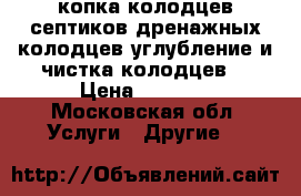 копка колодцев.септиков.дренажных колодцев.углубление и чистка колодцев  › Цена ­ 1 900 - Московская обл. Услуги » Другие   